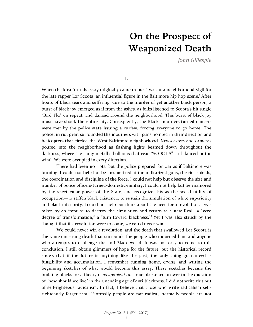 On the Prospect of
Weaponized Death

John Gillespie

When the idea for this essay originally came to me, I was at a neighborhood vigil for
the late rapper Lor Scoota, an influential figure in the Baltimore hip hop scene.’ After
hours of Black tears and suffering, due to the murder of yet another Black person, a
burst of black joy emerged as if from the ashes, as folks listened to Scoota’s hit single
“Bird Flu” on repeat, and danced around the neighborhood. This burst of black joy
must have shook the entire city. Consequently, the Black mourners-turned-dancers
were met by the police state issuing a curfew, forcing everyone to go home. The
police, in riot gear, surrounded the mourners with guns pointed in their direction and
helicopters that circled the West Baltimore neighborhood. Newscasters and cameras
poured into the neighborhood as flashing lights beamed down throughout the
darkness, where the shiny metallic balloons that read “SCOOTA" still danced in the
wind. We were occupied in every direction.

There had been no riots, but the police prepared for war as if Baltimore was
burning. I could not help but be mesmerized at the militarized guns, the riot shields,
the coordination and discipline of the force. | could not help but observe the size and
number of police officers-turned-domestic-military. I could not help but be enamored
by the spectacular power of the State, and recognize this as the social utility of
occupation—to stiffen black existence, to sustain the simulation of white superiority
and black inferiority. | could not help but think about the need for a revolution. I was
taken by an impulse to destroy the simulation and return to a new Real—a “zero
degree of transformation,” a “turn toward blackness.”* Yet I was also struck by the
thought that if a revolution were to come, we could never win.

We could never win a revolution, and the death that swallowed Lor Scoota is
the same unceasing death that surrounds the people who mourned him, and anyone
who attempts to challenge the anti-Black world. It was not easy to come to this
conclusion. I still obtain glimmers of hope for the future, but the historical record
shows that if the future is anything like the past, the only thing guaranteed is
fungibility and accumulation. I remember running home, crying, and writing the
beginning sketches of what would become this essay. These sketches became the
building blocks for a theory of weaponization—one blackened answer to the question
of ‘how should we live” in the unending age of anti-blackness. I did not write this out
of self-righteous radicalism. In fact, I believe that those who write radicalism self-
righteously forget that, “Normally people are not radi

 

 

I, normally people are not

Propter Now 21
5

‘all 2017)

 
